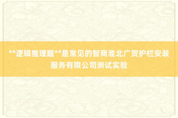 **逻辑推理题**是常见的智商淮北广贺护栏安装服务有限公司测试实验