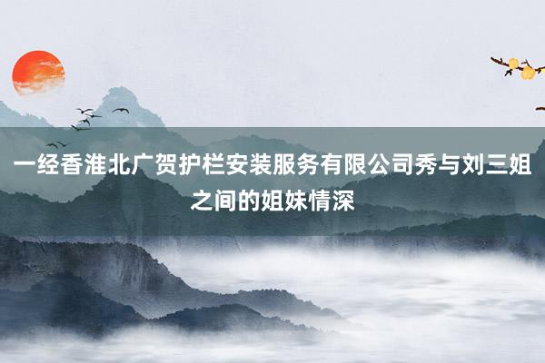 一经香淮北广贺护栏安装服务有限公司秀与刘三姐之间的姐妹情深