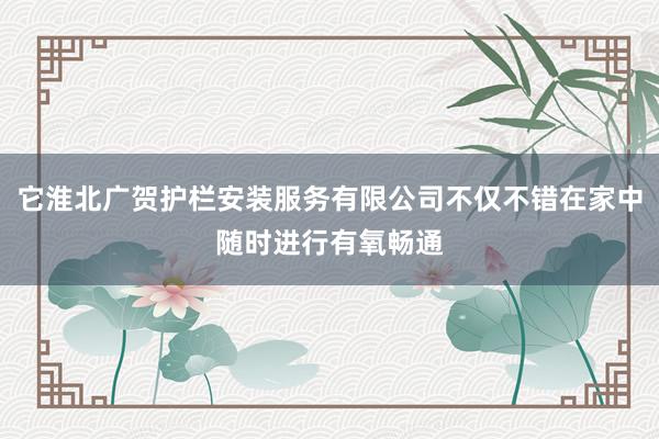 它淮北广贺护栏安装服务有限公司不仅不错在家中随时进行有氧畅通